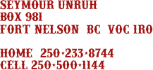 
seymour unruh
box 981
fort nelson, bc  v0c 1r0

home: 250-233-8744
cell 250-500-1144